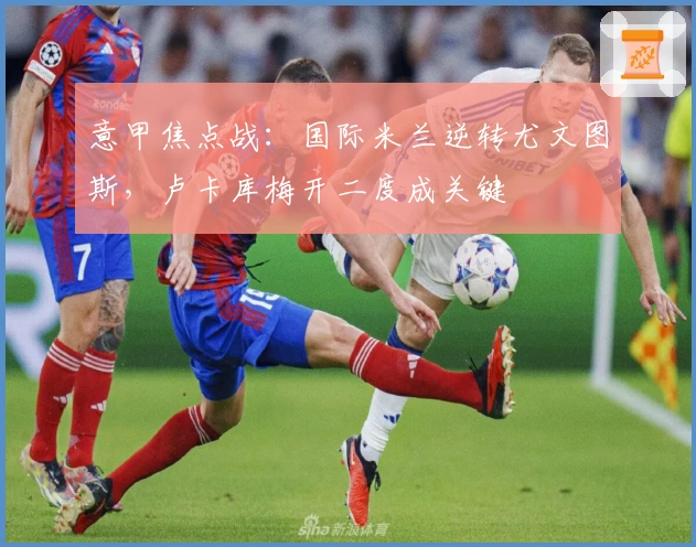 意甲焦点战：国际米兰逆转尤文图斯，卢卡库梅开二度成关键