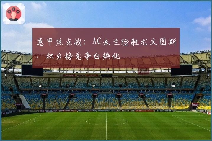 意甲焦点战：AC米兰险胜尤文图斯，积分榜竞争白热化