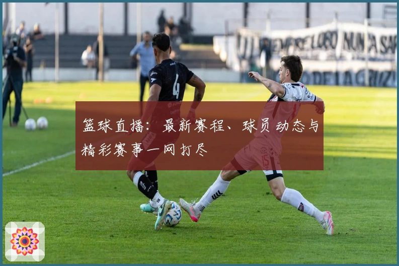 篮球直播：最新赛程、球员动态与精彩赛事一网打尽