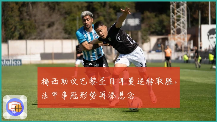 梅西助攻巴黎圣日耳曼逆转取胜，法甲争冠形势再添悬念