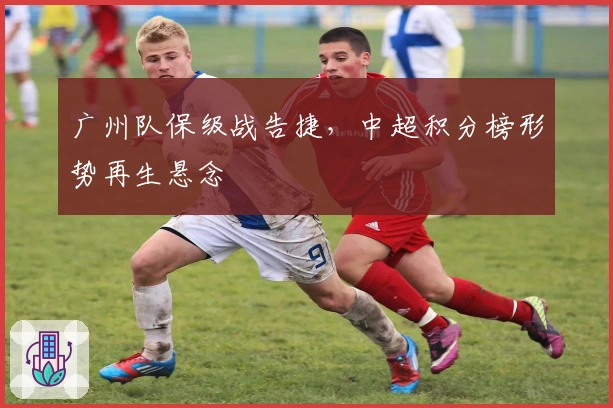 广州队保级战告捷，中超积分榜形势再生悬念