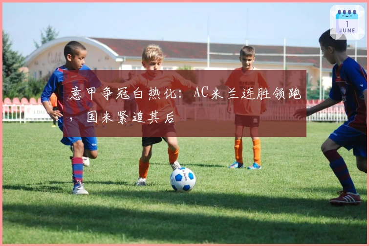 意甲争冠白热化：AC米兰连胜领跑，国米紧追其后