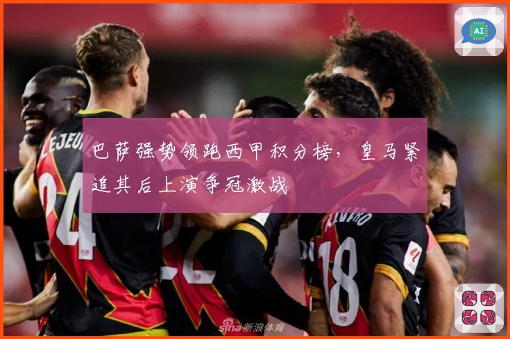 巴萨强势领跑西甲积分榜，皇马紧追其后上演争冠激战