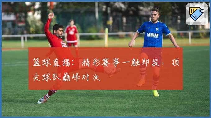 篮球直播：精彩赛事一触即发，顶尖球队巅峰对决