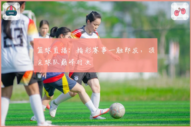 篮球直播：精彩赛事一触即发，顶尖球队巅峰对决